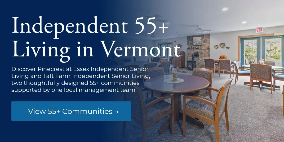 Independent 55+ Living in Vermont. Discover Pinecrest at Essex Independent Senior Living and Taft Farm Independent Senior Living, two thoughtfully designed 55+ communities supported by one local management team. View 55+ Communities.